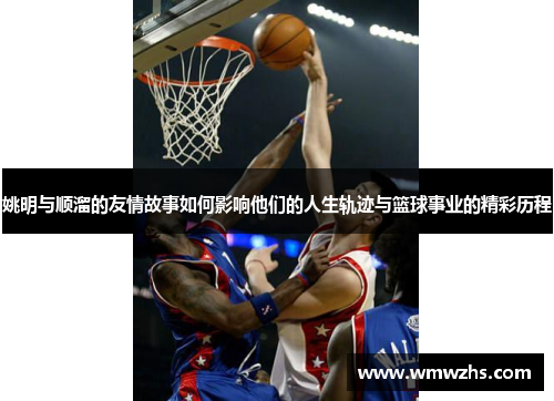 姚明与顺溜的友情故事如何影响他们的人生轨迹与篮球事业的精彩历程