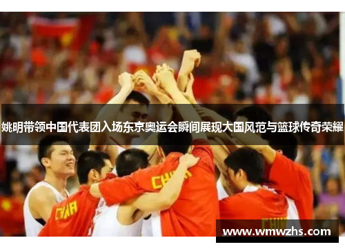 姚明带领中国代表团入场东京奥运会瞬间展现大国风范与篮球传奇荣耀
