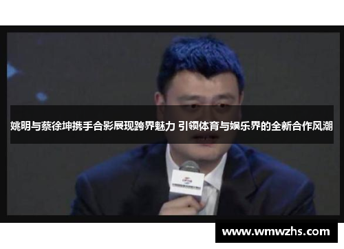 姚明与蔡徐坤携手合影展现跨界魅力 引领体育与娱乐界的全新合作风潮
