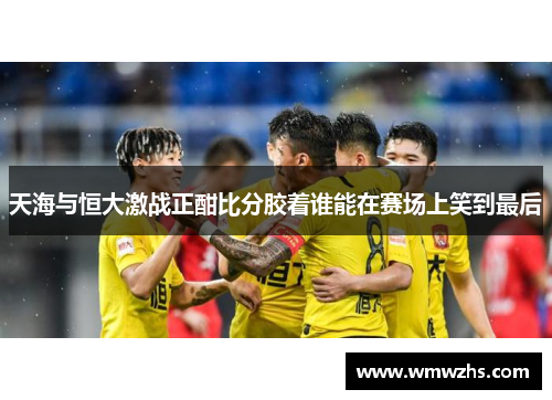 天海与恒大激战正酣比分胶着谁能在赛场上笑到最后